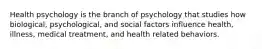 Health psychology is the branch of psychology that studies how biological, psychological, and social factors influence health, illness, medical treatment, and health related behaviors.