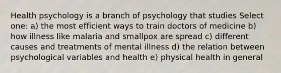 Health psychology is a branch of psychology that studies Select one: a) the most efficient ways to train doctors of medicine b) how illness like malaria and smallpox are spread c) different causes and treatments of mental illness d) the relation between psychological variables and health e) physical health in general