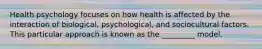 Health psychology focuses on how health is affected by the interaction of biological, psychological, and sociocultural factors. This particular approach is known as the _________ model.