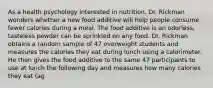 As a health psychology interested in nutrition, Dr. Rickman wonders whether a new food additive will help people consume fewer calories during a meal. The food additive is an odorless, tasteless powder can be sprinkled on any food. Dr. Rickman obtains a random sample of 47 overweight students and measures the calories they eat during lunch using a calorimeter. He then gives the food additive to the same 47 participants to use at lunch the following day and measures how many calories they eat (ag