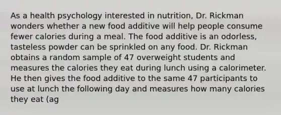 As a health psychology interested in nutrition, Dr. Rickman wonders whether a new food additive will help people consume fewer calories during a meal. The food additive is an odorless, tasteless powder can be sprinkled on any food. Dr. Rickman obtains a random sample of 47 overweight students and measures the calories they eat during lunch using a calorimeter. He then gives the food additive to the same 47 participants to use at lunch the following day and measures how many calories they eat (ag