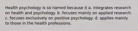 Health psychology is so named because it a. integrates research on health and psychology. b. focuses mainly on applied research. c. focuses exclusively on positive psychology. d. applies mainly to those in the health professions.