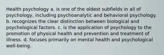 Health psychology a. is one of the oldest subfields in all of psychology, including psychoanalytic and behavioral psychology. b. recognizes the clear distinction between biological and psychological factors. c. is the application of psychology to the promotion of physical health and prevention and treatment of illness. d. focuses primarily on mental health and psychological well-being.