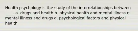 ​Health psychology is the study of the interrelationships between ____. a. ​drugs and health b. ​physical health and mental illness c. ​mental illness and drugs d. ​psychological factors and physical health