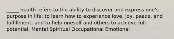 _____ health refers to the ability to discover and express one's purpose in life; to learn how to experience love, joy, peace, and fulfillment; and to help oneself and others to achieve full potential. Mental Spiritual Occupational Emotional