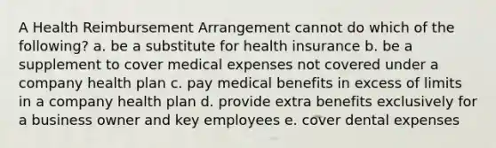 A Health Reimbursement Arrangement cannot do which of the following? a. be a substitute for health insurance b. be a supplement to cover medical expenses not covered under a company health plan c. pay medical benefits in excess of limits in a company health plan d. provide extra benefits exclusively for a business owner and key employees e. cover dental expenses