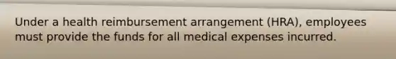 Under a health reimbursement arrangement (HRA), employees must provide the funds for all medical expenses incurred.