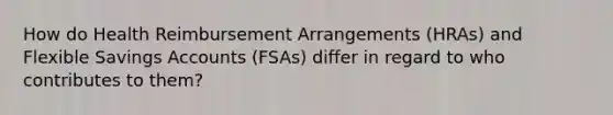 How do Health Reimbursement Arrangements (HRAs) and Flexible Savings Accounts (FSAs) differ in regard to who contributes to them?