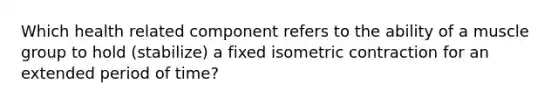 Which health related component refers to the ability of a muscle group to hold (stabilize) a fixed isometric contraction for an extended period of time?