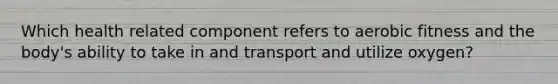 Which health related component refers to aerobic fitness and the body's ability to take in and transport and utilize oxygen?