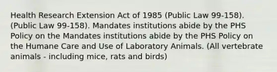 Health Research Extension Act of 1985 (Public Law 99-158). (Public Law 99-158). Mandates institutions abide by the PHS Policy on the Mandates institutions abide by the PHS Policy on the Humane Care and Use of Laboratory Animals. (All vertebrate animals - including mice, rats and birds)