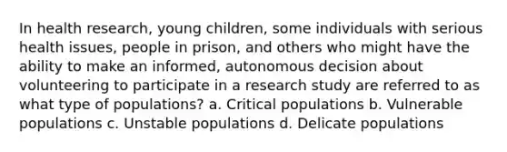 In health research, young children, some individuals with serious health issues, people in prison, and others who might have the ability to make an informed, autonomous decision about volunteering to participate in a research study are referred to as what type of populations? a. Critical populations b. Vulnerable populations c. Unstable populations d. Delicate populations