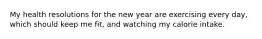 My health resolutions for the new year are exercising every day, which should keep me fit, and watching my calorie intake.