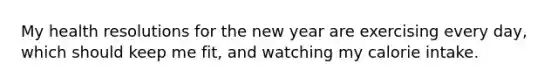 My health resolutions for the new year are exercising every day, which should keep me fit, and watching my calorie intake.