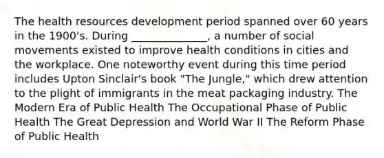 The health resources development period spanned over 60 years in the 1900's. During ______________, a number of social movements existed to improve health conditions in cities and the workplace. One noteworthy event during this time period includes Upton Sinclair's book "The Jungle," which drew attention to the plight of immigrants in the meat packaging industry. The Modern Era of Public Health The Occupational Phase of Public Health The Great Depression and World War II The Reform Phase of Public Health