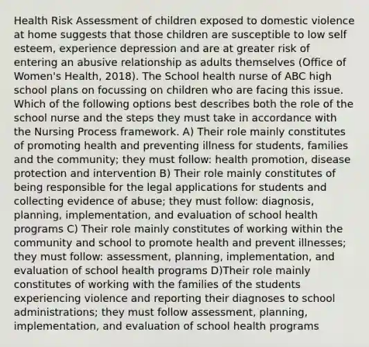 Health Risk Assessment of children exposed to domestic violence at home suggests that those children are susceptible to low self esteem, experience depression and are at greater risk of entering an abusive relationship as adults themselves (Office of Women's Health, 2018). The School health nurse of ABC high school plans on focussing on children who are facing this issue. Which of the following options best describes both the role of the school nurse and the steps they must take in accordance with the Nursing Process framework. A) Their role mainly constitutes of promoting health and preventing illness for students, families and the community; they must follow: health promotion, disease protection and intervention B) Their role mainly constitutes of being responsible for the legal applications for students and collecting evidence of abuse; they must follow: diagnosis, planning, implementation, and evaluation of school health programs C) Their role mainly constitutes of working within the community and school to promote health and prevent illnesses; they must follow: assessment, planning, implementation, and evaluation of school health programs D)Their role mainly constitutes of working with the families of the students experiencing violence and reporting their diagnoses to school administrations; they must follow assessment, planning, implementation, and evaluation of school health programs