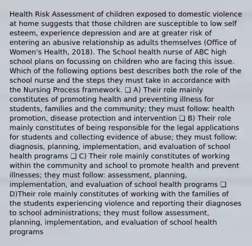 Health Risk Assessment of children exposed to domestic violence at home suggests that those children are susceptible to low self esteem, experience depression and are at greater risk of entering an abusive relationship as adults themselves (Office of Women's Health, 2018). The School health nurse of ABC high school plans on focussing on children who are facing this issue. Which of the following options best describes both the role of the school nurse and the steps they must take in accordance with the Nursing Process framework. ❏ A) Their role mainly constitutes of promoting health and preventing illness for students, families and the community; they must follow: health promotion, disease protection and intervention ❏ B) Their role mainly constitutes of being responsible for the legal applications for students and collecting evidence of abuse; they must follow: diagnosis, planning, implementation, and evaluation of school health programs ❏ C) Their role mainly constitutes of working within the community and school to promote health and prevent illnesses; they must follow: assessment, planning, implementation, and evaluation of school health programs ❏ D)Their role mainly constitutes of working with the families of the students experiencing violence and reporting their diagnoses to school administrations; they must follow assessment, planning, implementation, and evaluation of school health programs