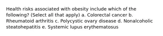 Health risks associated with obesity include which of the following? (Select all that apply) a. Colorectal cancer b. Rheumatoid arthritis c. Polycystic ovary disease d. Nonalcoholic steatohepatitis e. Systemic lupus erythematosus