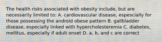 The health risks associated with obesity include, but are necessarily limited to: A. cardiovascular disease, espescially for those possessing the android obese pattern B. gallbladder disease, especially linked with hypercholesteremia C. diabetes, mellitus, especially if adult onset D. a, b, and c are correct