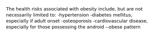 The health risks associated with obesity include, but are not necessarily limited to: -hypertension -diabetes mellitus, especially if adult onset -osteoporosis -cardiovascular disease, especially for those possessing the android --obese pattern