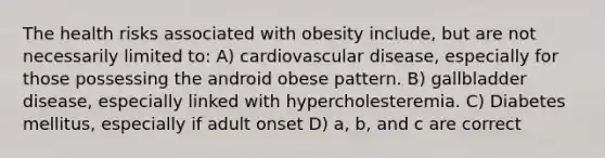 The health risks associated with obesity include, but are not necessarily limited to: A) cardiovascular disease, especially for those possessing the android obese pattern. B) gallbladder disease, especially linked with hypercholesteremia. C) Diabetes mellitus, especially if adult onset D) a, b, and c are correct