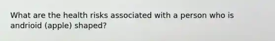 What are the health risks associated with a person who is andrioid (apple) shaped?