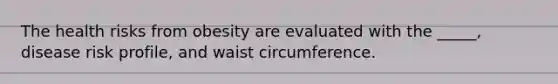 The health risks from obesity are evaluated with the _____, disease risk profile, and waist circumference.