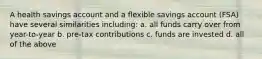 A health savings account and a flexible savings account (FSA) have several similarities including: a. all funds carry over from year-to-year b. pre-tax contributions c. funds are invested d. all of the above