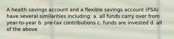 A health savings account and a flexible savings account (FSA) have several similarities including: a. all funds carry over from year-to-year b. pre-tax contributions c. funds are invested d. all of the above