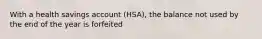 With a health savings account (HSA), the balance not used by the end of the year is forfeited