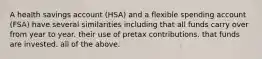 A health savings account (HSA) and a flexible spending account (FSA) have several similarities including that all funds carry over from year to year. their use of pretax contributions. that funds are invested. all of the above.