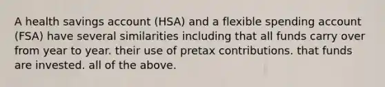 A health savings account (HSA) and a flexible spending account (FSA) have several similarities including that all funds carry over from year to year. their use of pretax contributions. that funds are invested. all of the above.