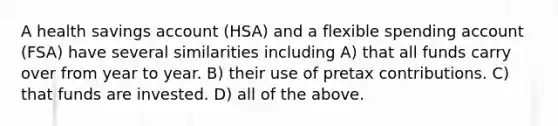 A health savings account (HSA) and a flexible spending account (FSA) have several similarities including A) that all funds carry over from year to year. B) their use of pretax contributions. C) that funds are invested. D) all of the above.