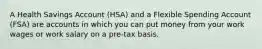 A Health Savings Account (HSA) and a Flexible Spending Account (FSA) are accounts in which you can put money from your work wages or work salary on a pre-tax basis.