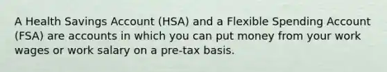 A Health Savings Account (HSA) and a Flexible Spending Account (FSA) are accounts in which you can put money from your work wages or work salary on a pre-tax basis.