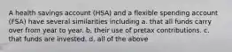 A health savings account (HSA) and a flexible spending account (FSA) have several similarities including a. that all funds carry over from year to year. b. their use of pretax contributions. c. that funds are invested. d. all of the above