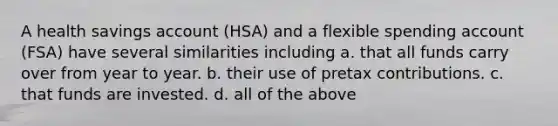 A health savings account (HSA) and a flexible spending account (FSA) have several similarities including a. that all funds carry over from year to year. b. their use of pretax contributions. c. that funds are invested. d. all of the above