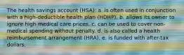 The health savings account (HSA): a. is often used in conjunction with a high-deductible health plan (HDHP). b. allows its owner to ignore high medical care prices. c. can be used to cover non-medical spending without penalty. d. is also called a health reimbursement arrangement (HRA). e. is funded with after-tax dollars.