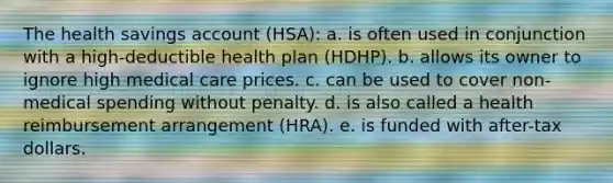 The health savings account (HSA): a. is often used in conjunction with a high-deductible health plan (HDHP). b. allows its owner to ignore high medical care prices. c. can be used to cover non-medical spending without penalty. d. is also called a health reimbursement arrangement (HRA). e. is funded with after-tax dollars.