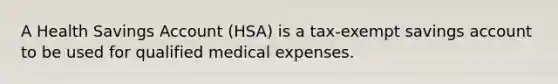 A Health Savings Account (HSA) is a tax-exempt savings account to be used for qualified medical expenses.