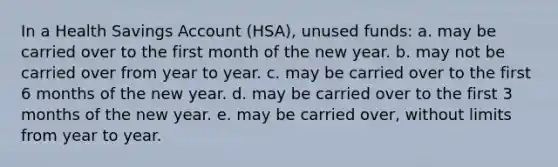 In a Health Savings Account (HSA), unused funds: a. may be carried over to the first month of the new year. b. may not be carried over from year to year. c. may be carried over to the first 6 months of the new year. d. may be carried over to the first 3 months of the new year. e. may be carried over, without limits from year to year.