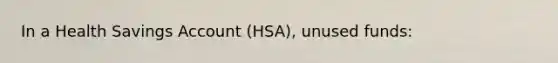 In a Health Savings Account (HSA), unused funds: