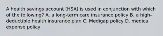 A health savings account (HSA) is used in conjunction with which of the following? A. a long-term care insurance policy B. a high-deductible health insurance plan C. Medigap policy D. medical expense policy