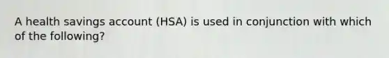 A health savings account (HSA) is used in conjunction with which of the following?