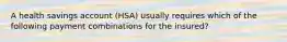 A health savings account (HSA) usually requires which of the following payment combinations for the insured?