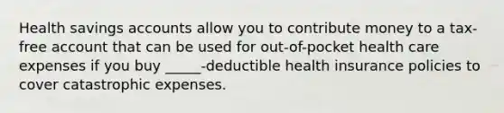 Health savings accounts allow you to contribute money to a tax-free account that can be used for out-of-pocket health care expenses if you buy _____-deductible health insurance policies to cover catastrophic expenses.