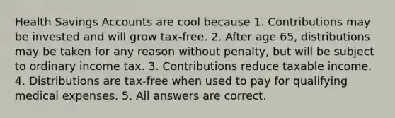 Health Savings Accounts are cool because 1. Contributions may be invested and will grow tax-free. 2. After age 65, distributions may be taken for any reason without penalty, but will be subject to ordinary income tax. 3. Contributions reduce taxable income. 4. Distributions are tax-free when used to pay for qualifying medical expenses. 5. All answers are correct.