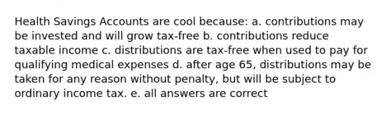 Health Savings Accounts are cool because: a. contributions may be invested and will grow tax-free b. contributions reduce taxable income c. distributions are tax-free when used to pay for qualifying medical expenses d. after age 65, distributions may be taken for any reason without penalty, but will be subject to ordinary income tax. e. all answers are correct