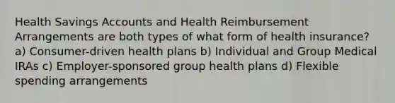 Health Savings Accounts and Health Reimbursement Arrangements are both types of what form of health insurance? a) Consumer-driven health plans b) Individual and Group Medical IRAs c) Employer-sponsored group health plans d) Flexible spending arrangements