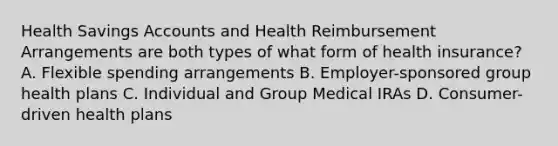 Health Savings Accounts and Health Reimbursement Arrangements are both types of what form of health insurance? A. Flexible spending arrangements B. Employer-sponsored group health plans C. Individual and Group Medical IRAs D. Consumer-driven health plans